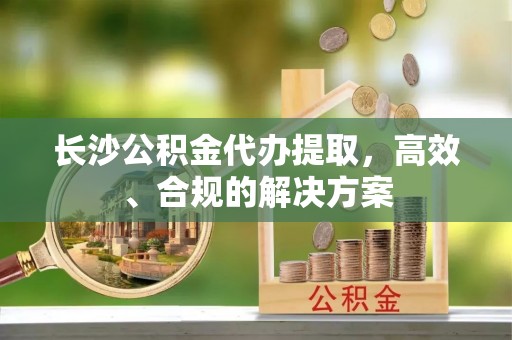 金秀长沙公积金代办提取，高效、合规的解决方案