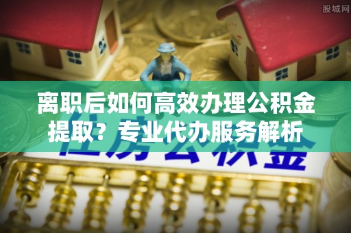 金秀离职后如何高效办理公积金提取？专业代办服务解析
