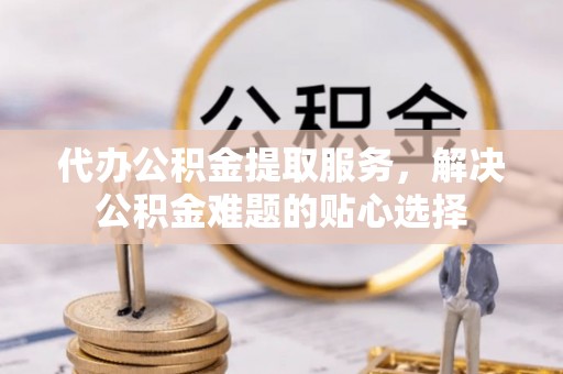金秀代办公积金提取服务，解决公积金难题的贴心选择