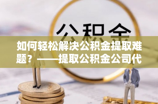 金秀如何轻松解决公积金提取难题？——提取公积金公司代办服务详解