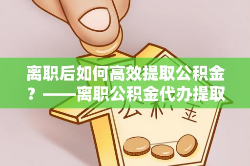 金秀离职后如何高效提取公积金？——离职公积金代办提取全流程解析