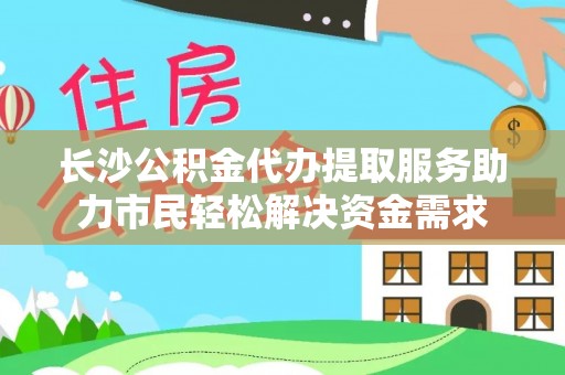 金秀长沙公积金代办提取服务助力市民轻松解决资金需求