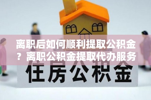金秀离职后如何顺利提取公积金？离职公积金提取代办服务帮你搞定！