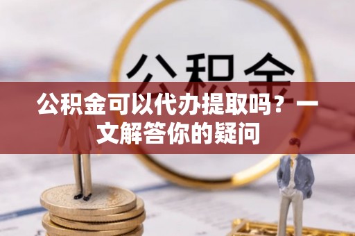 金秀公积金可以代办提取吗？一文解答你的疑问