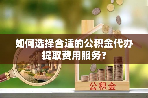 金秀如何选择合适的公积金代办提取费用服务？