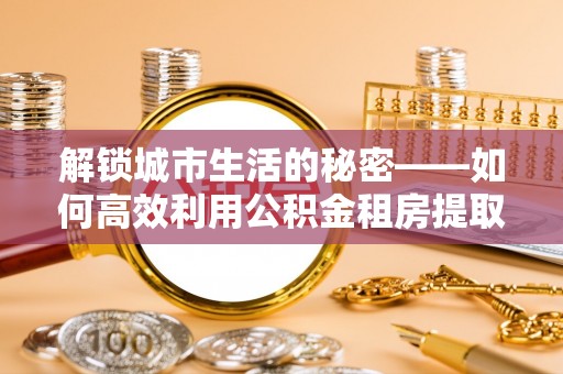 金秀解锁城市生活的秘密——如何高效利用公积金租房提取政策优化居住体验