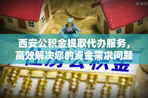 金秀西安公积金提取代办服务，高效解决您的资金需求问题