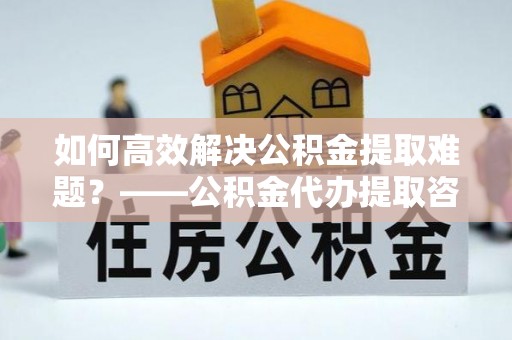 金秀如何高效解决公积金提取难题？——公积金代办提取咨询服务全解析