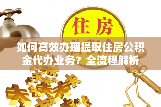 金秀如何高效办理提取住房公积金代办业务？全流程解析