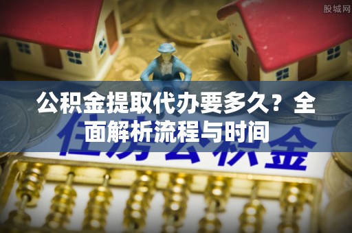 金秀公积金提取代办要多久？全面解析流程与时间