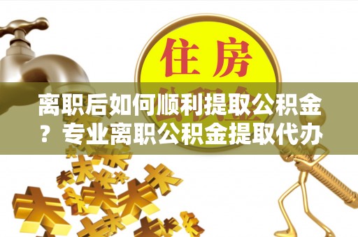 金秀离职后如何顺利提取公积金？专业离职公积金提取代办服务指南