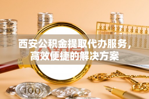 金秀西安公积金提取代办服务，高效便捷的解决方案