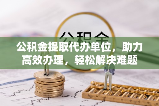 金秀公积金提取代办单位，助力高效办理，轻松解决难题