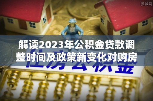 金秀解读2023年公积金贷款调整时间及政策新变化对购房的影响