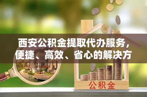 金秀西安公积金提取代办服务，便捷、高效、省心的解决方案