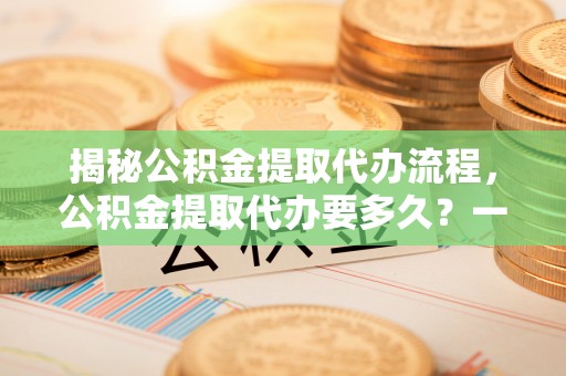 金秀揭秘公积金提取代办流程，公积金提取代办要多久？一文读懂