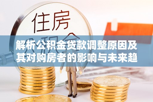 金秀解析公积金贷款调整原因及其对购房者的影响与未来趋势