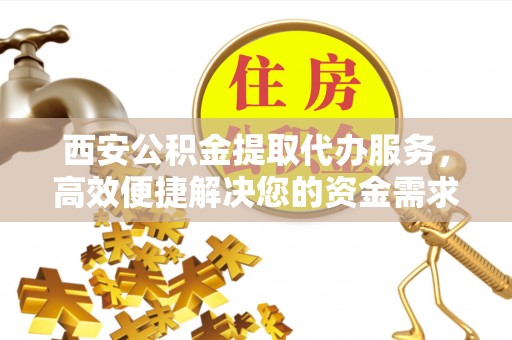 金秀西安公积金提取代办服务，高效便捷解决您的资金需求