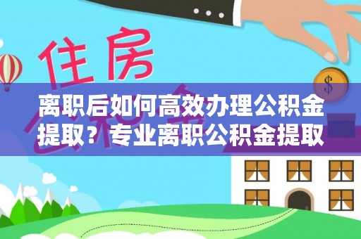 金秀离职后如何高效办理公积金提取？专业离职公积金提取代办服务指南