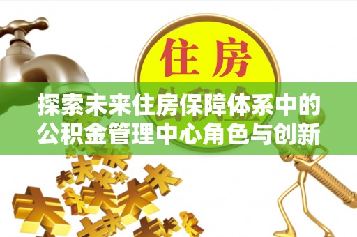 金秀探索未来住房保障体系中的公积金管理中心角色与创新