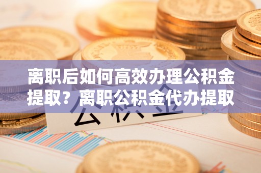 金秀离职后如何高效办理公积金提取？离职公积金代办提取全攻略