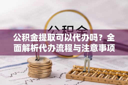 金秀公积金提取可以代办吗？全面解析代办流程与注意事项
